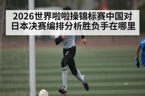 2026世界啦啦操锦标赛中国对日本决赛编排分析胜负手在哪里
