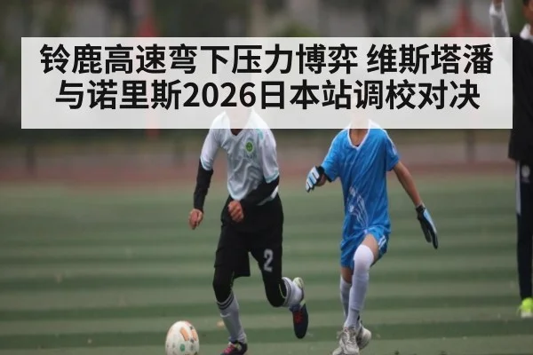 铃鹿高速弯下压力博弈 维斯塔潘与诺里斯2026日本站调校对决