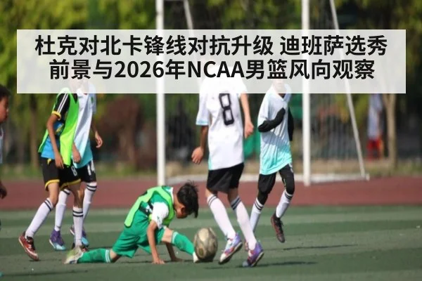 杜克对北卡锋线对抗升级 迪班萨选秀前景与2026年NCAA男篮风向观察
